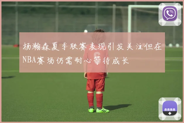 杨瀚森夏季联赛表现引发关注但在NBA赛场仍需耐心等待成长