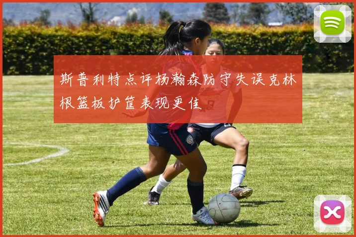 斯普利特点评杨瀚森防守失误克林根篮板护筐表现更佳