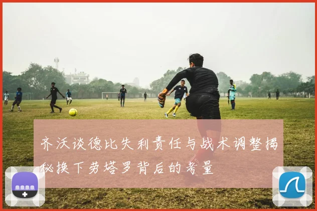 齐沃谈德比失利责任与战术调整揭秘换下劳塔罗背后的考量