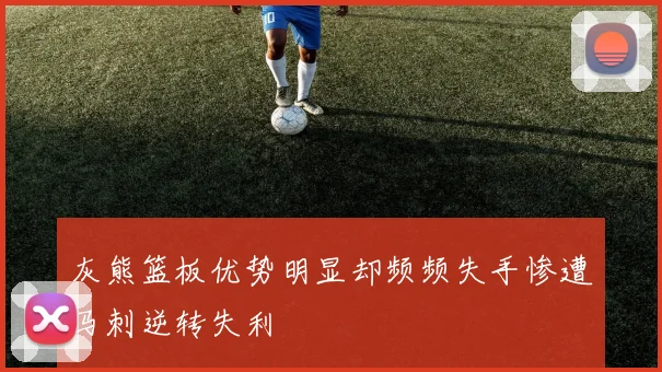 灰熊篮板优势明显却频频失手惨遭马刺逆转失利