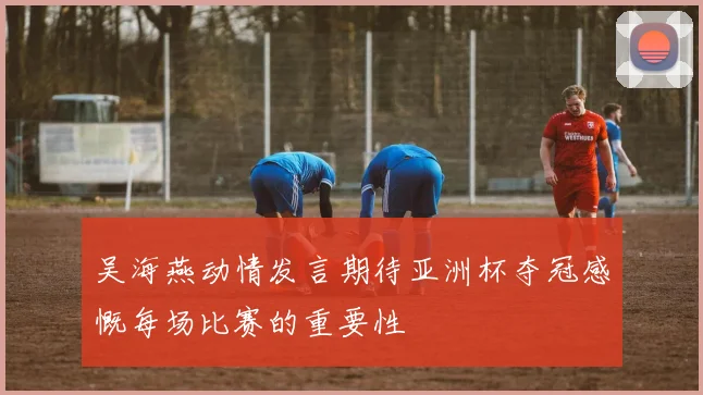 吴海燕动情发言期待亚洲杯夺冠感慨每场比赛的重要性