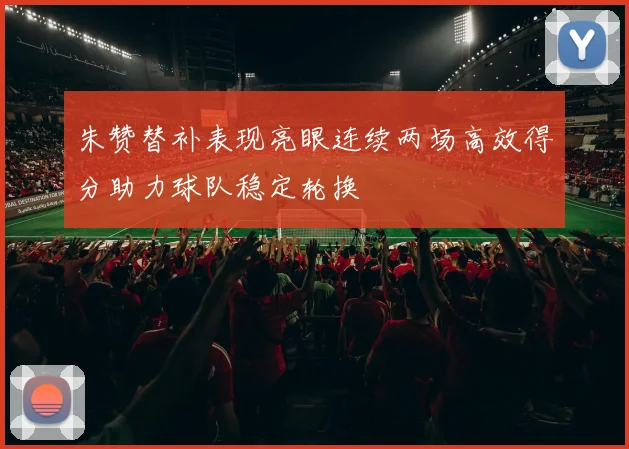 朱赞替补表现亮眼连续两场高效得分助力球队稳定轮换