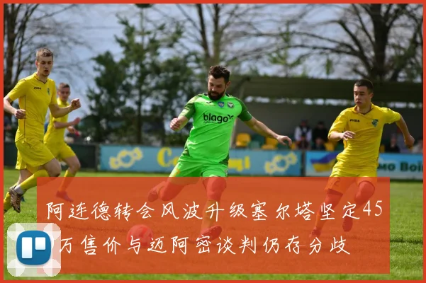 阿连德转会风波升级塞尔塔坚定450万售价与迈阿密谈判仍存分歧