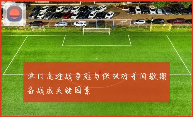 津门虎迎战争冠与保级对手间歇期备战成关键因素