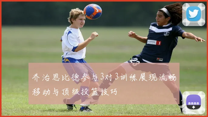 乔治恩比德参与3对3训练展现流畅移动与顶级投篮技巧