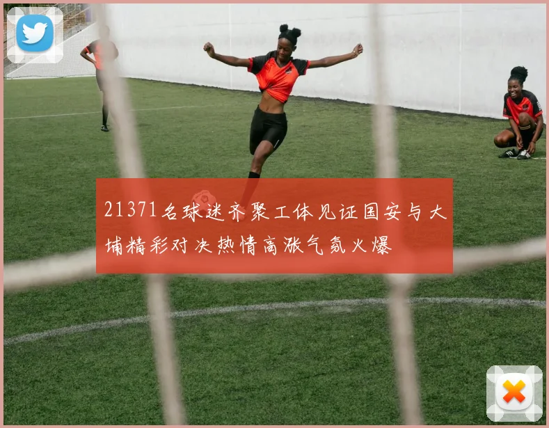 21371名球迷齐聚工体见证国安与大埔精彩对决热情高涨气氛火爆