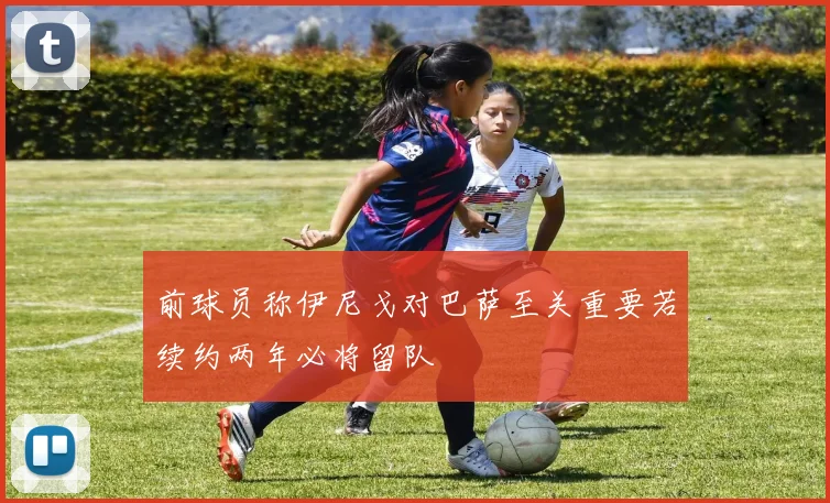 前球员称伊尼戈对巴萨至关重要若续约两年必将留队
