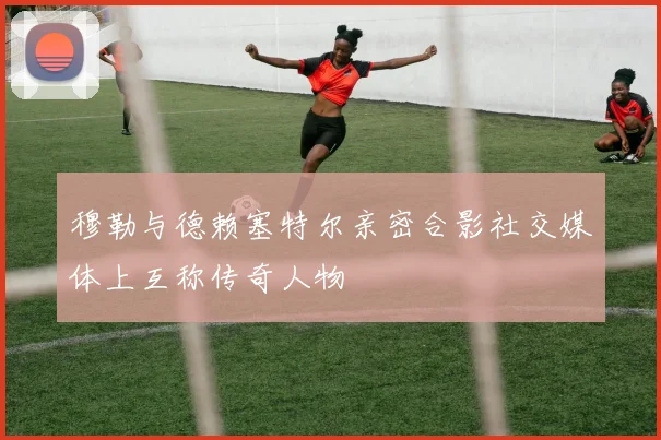 穆勒与德赖塞特尔亲密合影社交媒体上互称传奇人物
