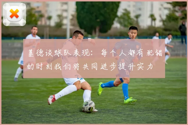 基德谈球队表现：每个人都有犯错的时刻我们将共同进步提升实力
