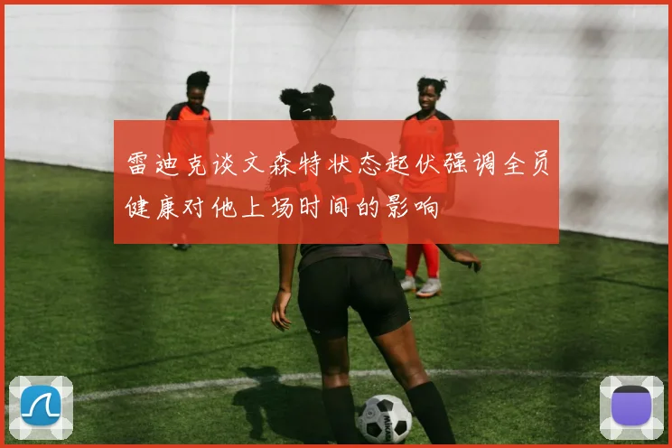 雷迪克谈文森特状态起伏强调全员健康对他上场时间的影响