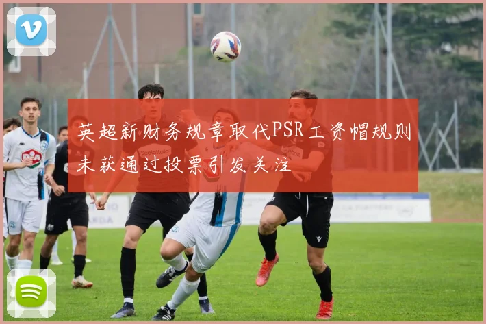 英超新财务规章取代PSR工资帽规则未获通过投票引发关注