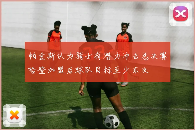 帕金斯认为骑士有潜力冲击总决赛哈登加盟后球队目标至少东决