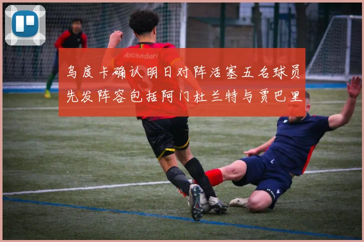 乌度卡确认明日对阵活塞五名球员先发阵容包括阿门杜兰特与贾巴里申京亚当斯
