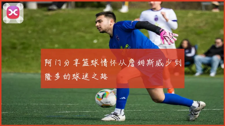 阿门分享篮球情怀从詹姆斯威少到隆多的球迷之路