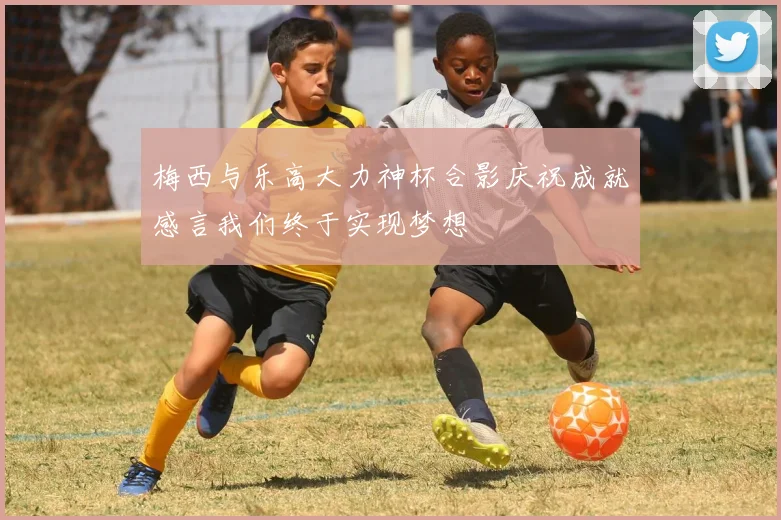 梅西与乐高大力神杯合影庆祝成就感言我们终于实现梦想