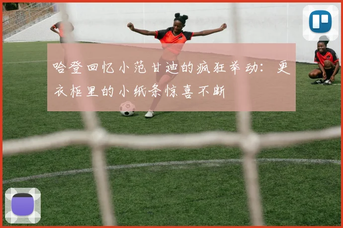 哈登回忆小范甘迪的疯狂举动：更衣柜里的小纸条惊喜不断