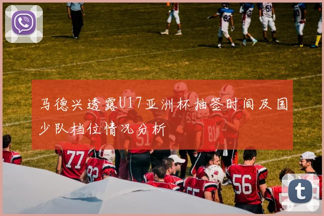 马德兴透露U17亚洲杯抽签时间及国少队档位情况分析