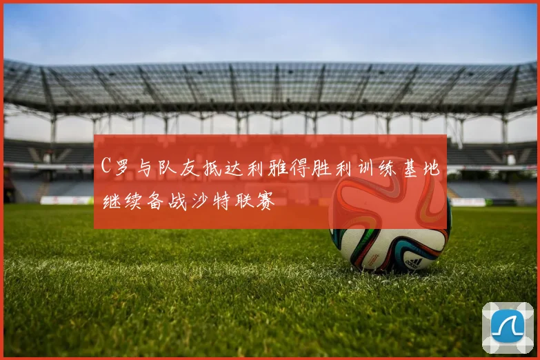 C罗与队友抵达利雅得胜利训练基地继续备战沙特联赛