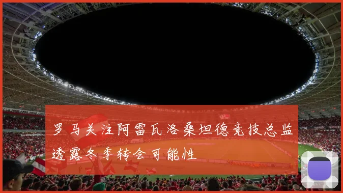 罗马关注阿雷瓦洛桑坦德竞技总监透露冬季转会可能性