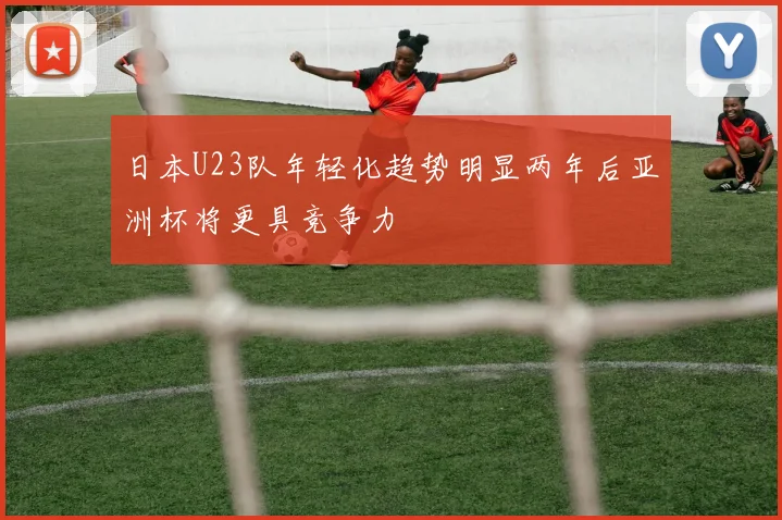 日本U23队年轻化趋势明显两年后亚洲杯将更具竞争力