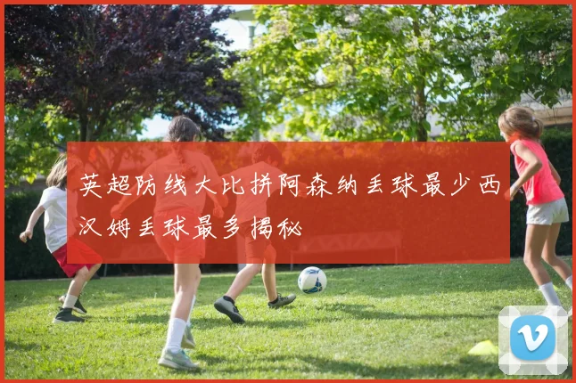 英超防线大比拼阿森纳丢球最少西汉姆丢球最多揭秘