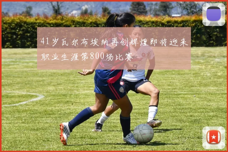 41岁瓦尔布埃纳再创辉煌即将迎来职业生涯第800场比赛