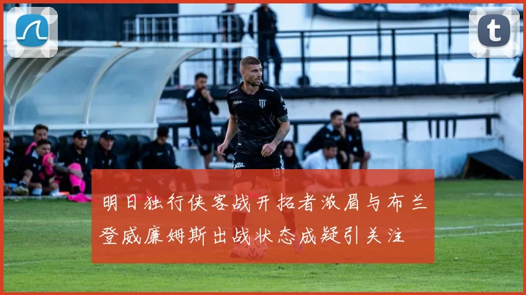 明日独行侠客战开拓者浓眉与布兰登威廉姆斯出战状态成疑引关注