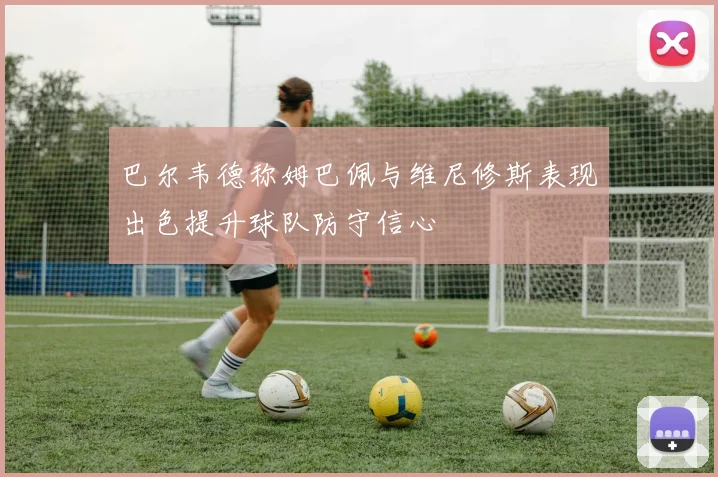 巴尔韦德称姆巴佩与维尼修斯表现出色提升球队防守信心