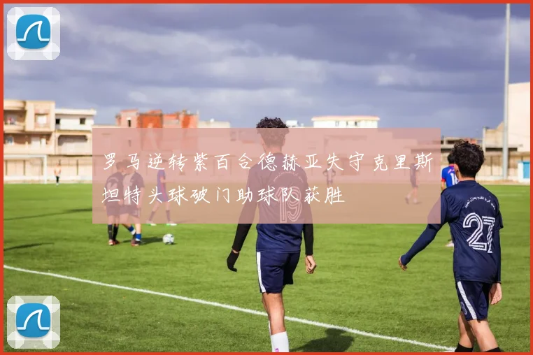 罗马逆转紫百合德赫亚失守克里斯坦特头球破门助球队获胜