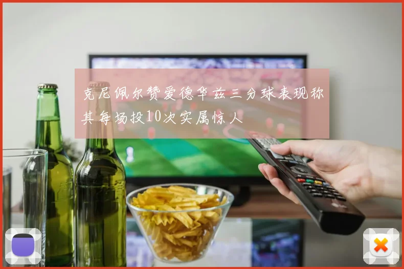克尼佩尔赞爱德华兹三分球表现称其每场投10次实属惊人