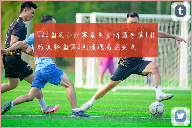 U23国足小组赛前景分析若夺第1将对决韩国第2则遭遇乌兹别克