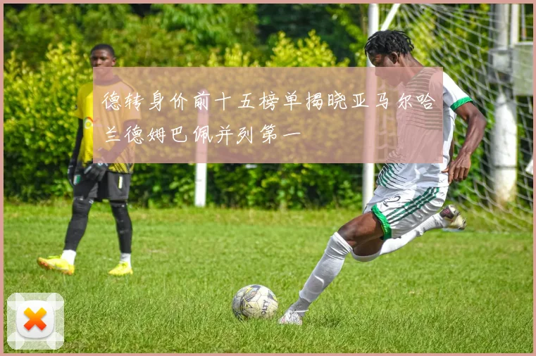 德转身价前十五榜单揭晓亚马尔哈兰德姆巴佩并列第一