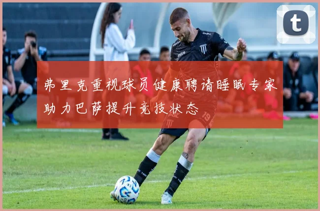 弗里克重视球员健康聘请睡眠专家助力巴萨提升竞技状态