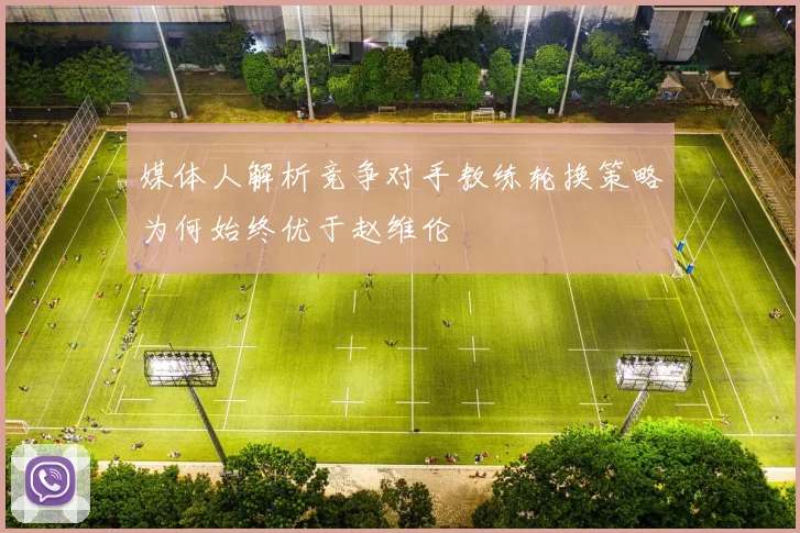 媒体人解析竞争对手教练轮换策略为何始终优于赵维伦