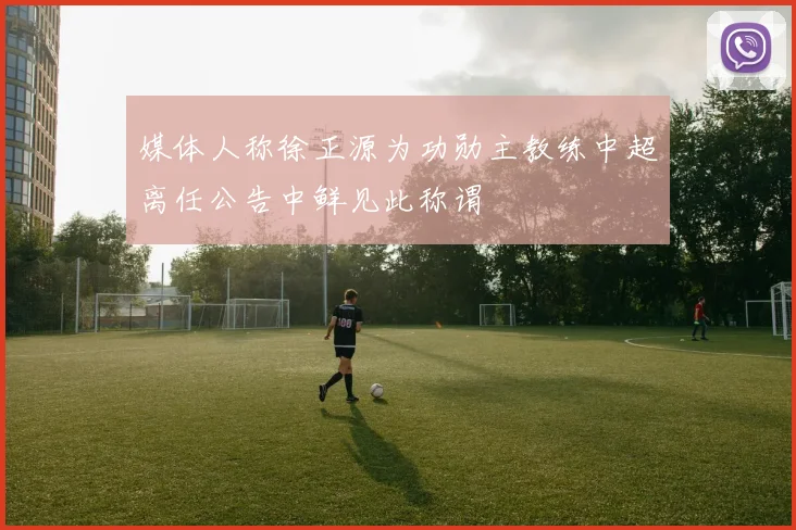 媒体人称徐正源为功勋主教练中超离任公告中鲜见此称谓