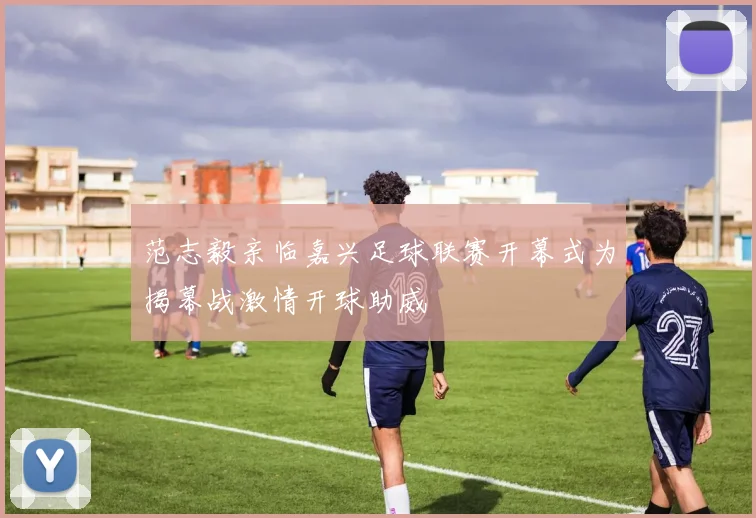 范志毅亲临嘉兴足球联赛开幕式为揭幕战激情开球助威