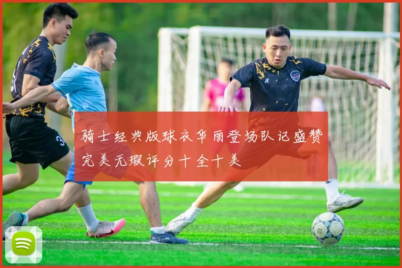 骑士经典版球衣华丽登场队记盛赞完美无瑕评分十全十美