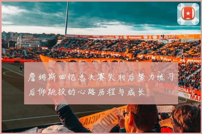 詹姆斯回忆总决赛失利后努力练习后仰跳投的心路历程与成长