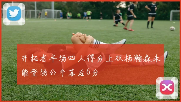 开拓者半场四人得分上双杨瀚森未能登场公牛落后6分