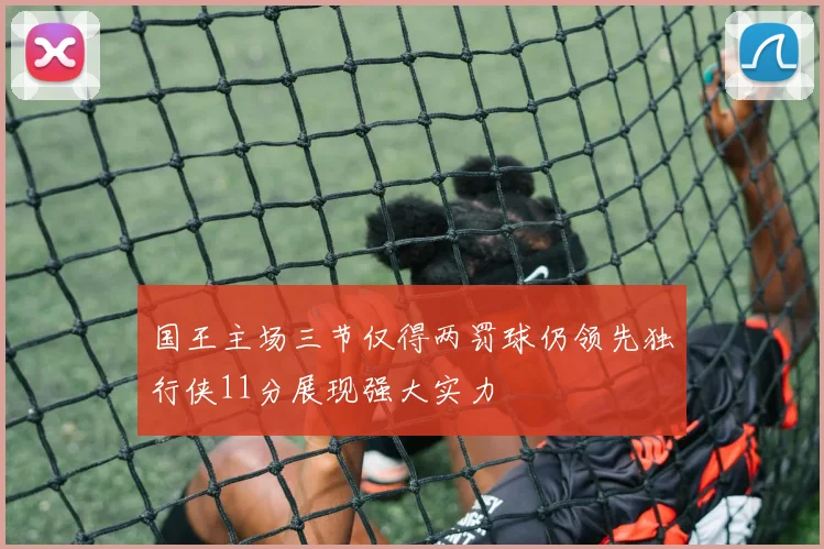 国王主场三节仅得两罚球仍领先独行侠11分展现强大实力