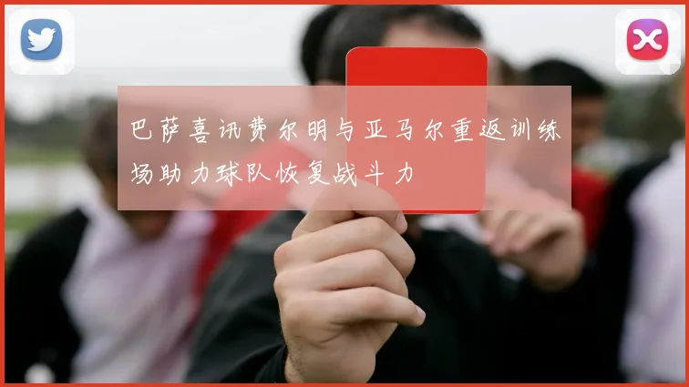 巴萨喜讯费尔明与亚马尔重返训练场助力球队恢复战斗力