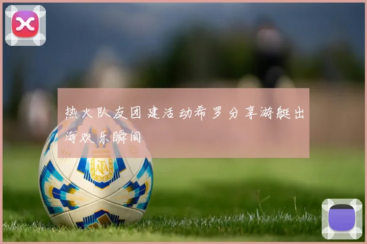 热火队友团建活动希罗分享游艇出海欢乐瞬间